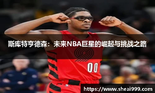 斯库特亨德森：未来NBA巨星的崛起与挑战之路